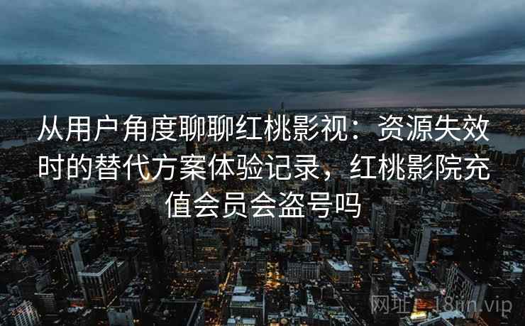 从用户角度聊聊红桃影视：资源失效时的替代方案体验记录，红桃影院充值会员会盗号吗