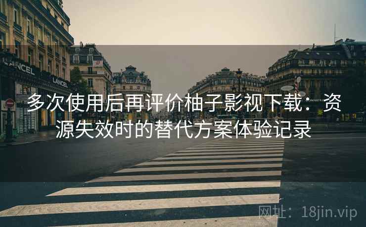 多次使用后再评价柚子影视下载：资源失效时的替代方案体验记录