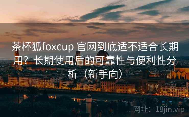 茶杯狐foxcup 官网到底适不适合长期用？长期使用后的可靠性与便利性分析（新手向）