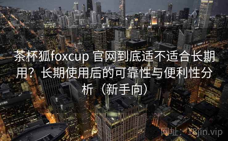 茶杯狐foxcup 官网到底适不适合长期用?长期使用后的可靠性与便利性分析(新手向) 茶杯狐foxcup 官网到底适不适合长期用?长期使用后的可靠性与便利性分析(新手向)