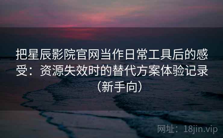 把星辰影院官网当作日常工具后的感受：资源失效时的替代方案体验记录（新手向）