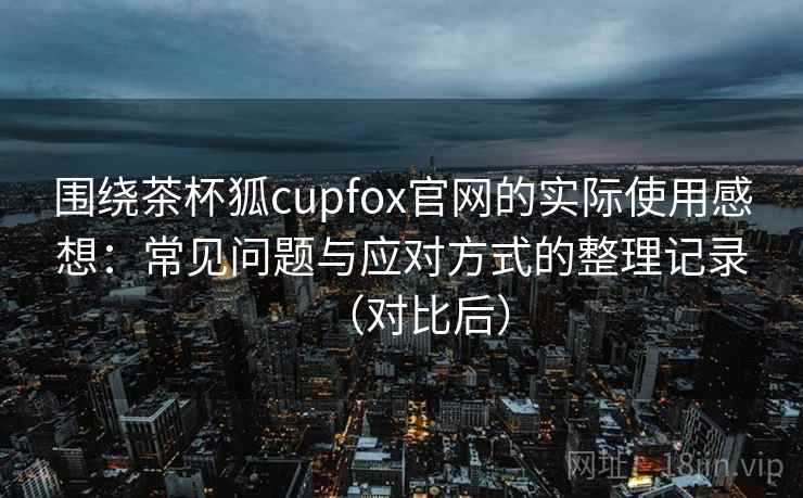 围绕茶杯狐cupfox官网的实际使用感想：常见问题与应对方式的整理记录（对比后）