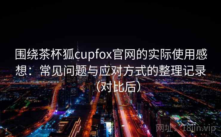 围绕茶杯狐cupfox官网的实际使用感想:常见问题与应对方式的整理记录(对比后) 围绕茶杯狐cupfox官网的实际使用感想:常见问题与应对方式的整理记录(对比后)