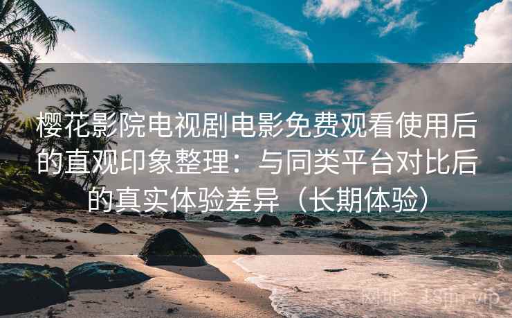 樱花影院电视剧电影免费观看使用后的直观印象整理：与同类平台对比后的真实体验差异（长期体验）