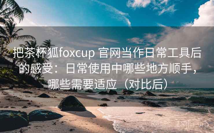 把茶杯狐foxcup 官网当作日常工具后的感受：日常使用中哪些地方顺手，哪些需要适应（对比后）
