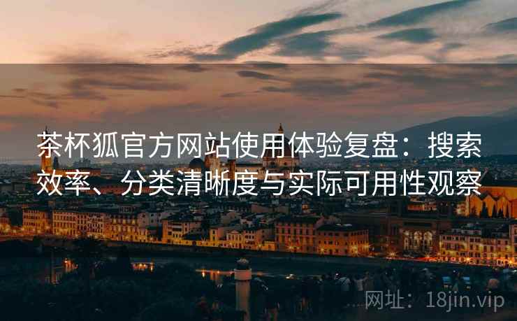 茶杯狐官方网站使用体验复盘：搜索效率、分类清晰度与实际可用性观察