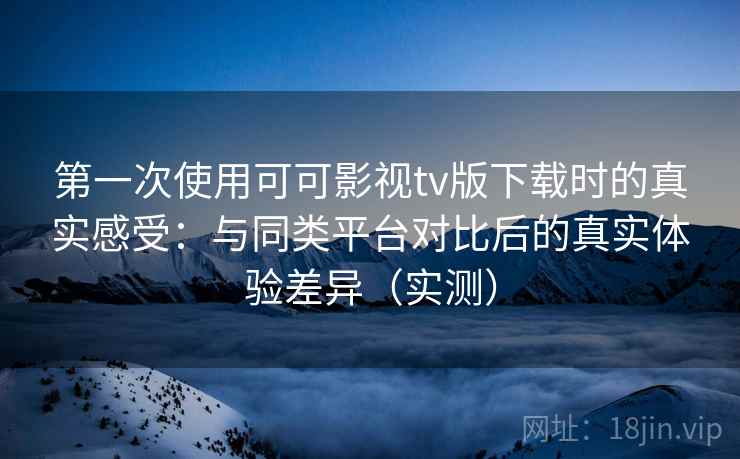 第一次使用可可影视tv版下载时的真实感受:与同类平台对比后的真实体验差异(实测) 第一次使用可可影视tv版下载时的真实感受:与同类平台对比后的真实体验差异(实测)