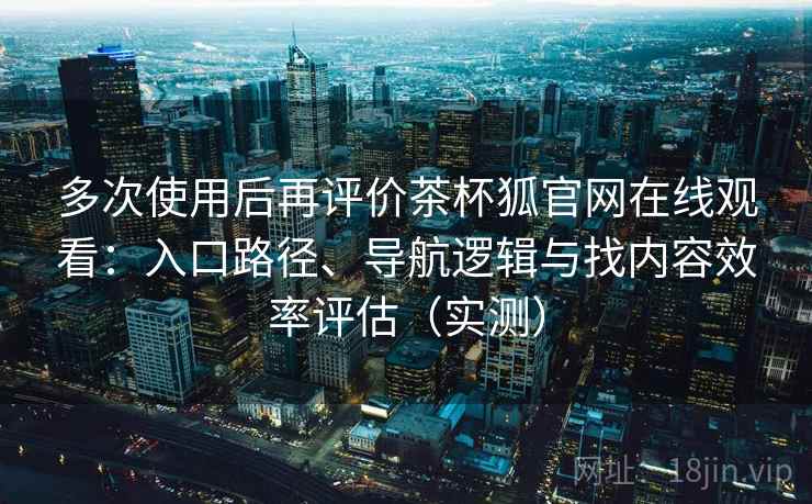 多次使用后再评价茶杯狐官网在线观看:入口路径、导航逻辑与找内容效率评估(实测) 多次使用后再评价茶杯狐官网在线观看:入口路径、导航逻辑与找内容效率评估(实测)