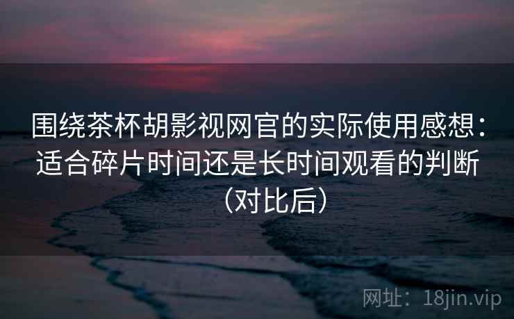 围绕茶杯胡影视网官的实际使用感想：适合碎片时间还是长时间观看的判断（对比后）