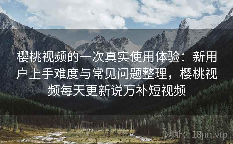 樱桃视频的一次真实使用体验:新用户上手难度与常见问题整理,樱桃视频每天更新说万补短视频 樱桃视频的一次真实使用体验:新用户上手难度与常见问题整理,樱桃视频每天更新说万补短视频