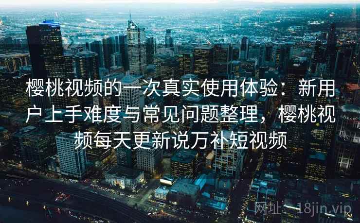 樱桃视频的一次真实使用体验：新用户上手难度与常见问题整理，樱桃视频每天更新说万补短视频