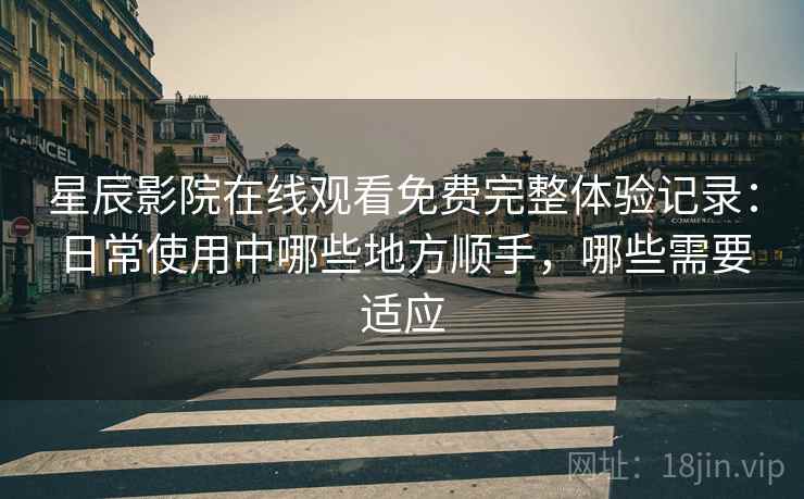 星辰影院在线观看免费完整体验记录：日常使用中哪些地方顺手，哪些需要适应