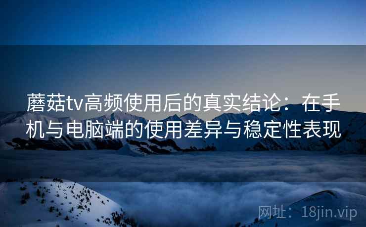 蘑菇tv高频使用后的真实结论：在手机与电脑端的使用差异与稳定性表现